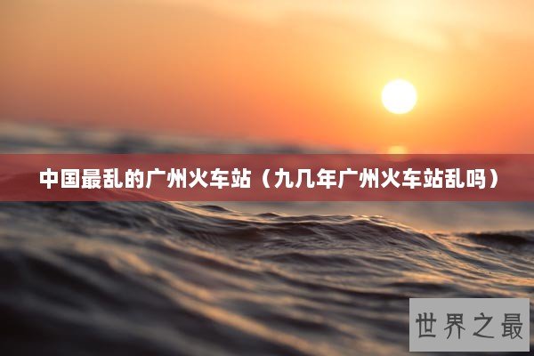 中国最乱的广州火车站（九几年广州火车站乱吗）