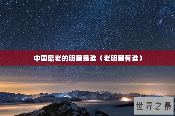 中国最老的明星是谁（老明星有谁）