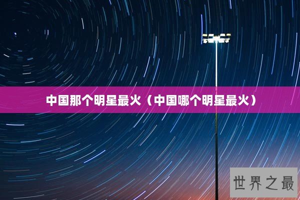 中国那个明星最火（中国哪个明星最火）