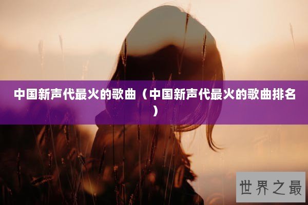 中国新声代最火的歌曲（中国新声代最火的歌曲排名）