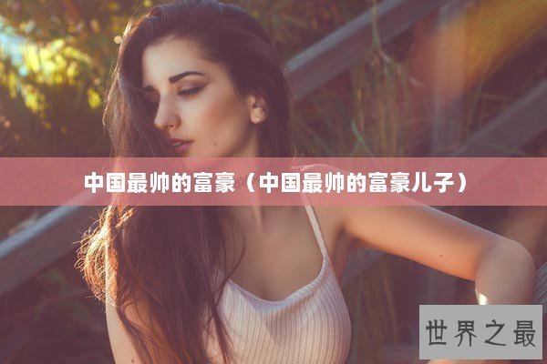 中国最帅的富豪（中国最帅的富豪儿子）
