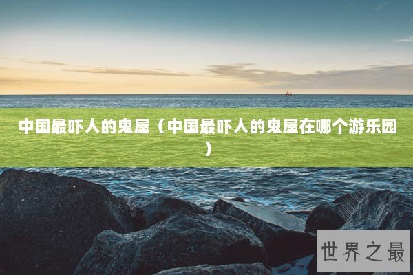 中国最吓人的鬼屋（中国最吓人的鬼屋在哪个游乐园）