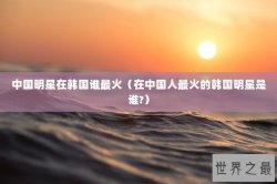 中国明星在韩国谁最火（在中国人最火的韩国明星是谁?）