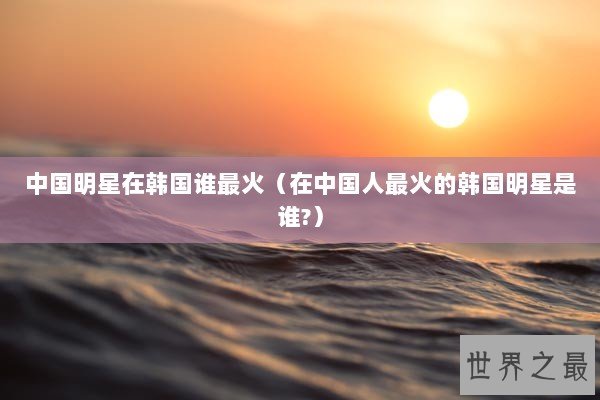 中国明星在韩国谁最火(在中国人最火的韩国明星是谁?) 中国明星在韩国谁最火(在中国人最火的韩国明星是谁?)