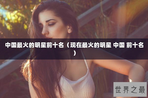 中国最火的明星前十名（现在最火的明星 中国 前十名）