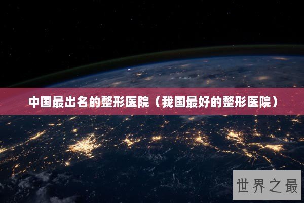 中国最出名的整形医院（我国最好的整形医院）