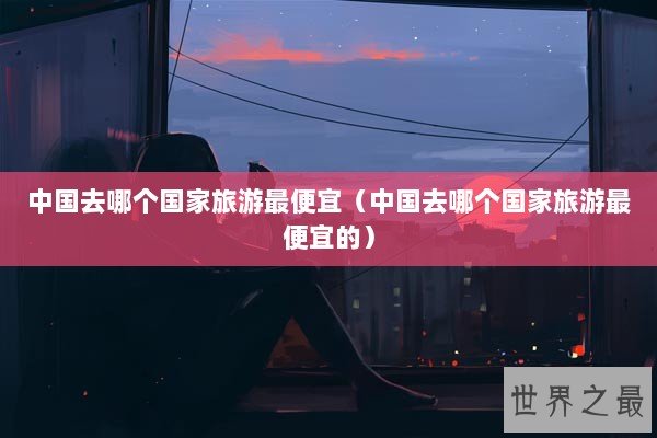 中国去哪个国家旅游最便宜（中国去哪个国家旅游最便宜的）