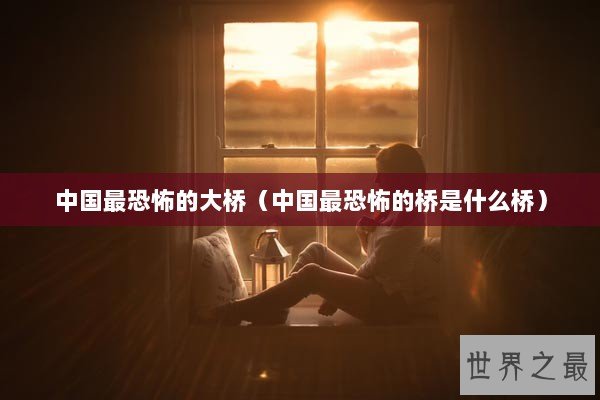 中国最恐怖的大桥(中国最恐怖的桥是什么桥) 中国最恐怖的大桥(中国最恐怖的桥是什么桥)