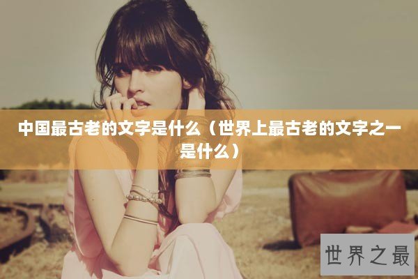 中国最古老的文字是什么(世界上最古老的文字之一是什么) 中国最古老的文字是什么(世界上最古老的文字之一是什么)