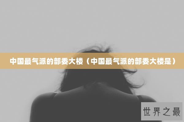 中国最气派的部委大楼（中国最气派的部委大楼是）
