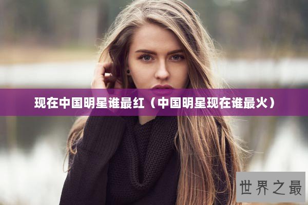 现在中国明星谁最红（中国明星现在谁最火）