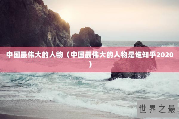 中国最伟大的人物（中国最伟大的人物是谁知乎2020）