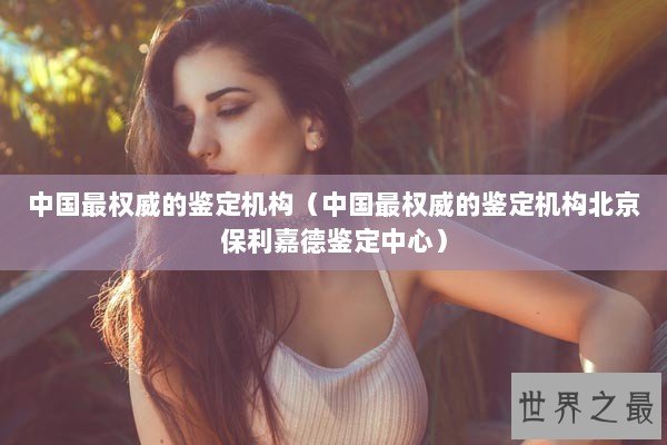 中国最权威的鉴定机构（中国最权威的鉴定机构北京保利嘉德鉴定中心）