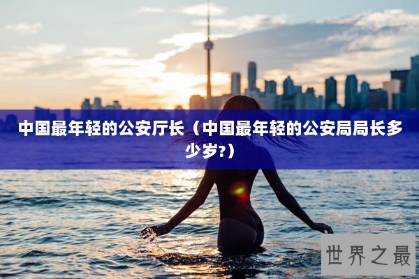 中国最年轻的公安厅长（中国最年轻的公安局局长多少岁?）