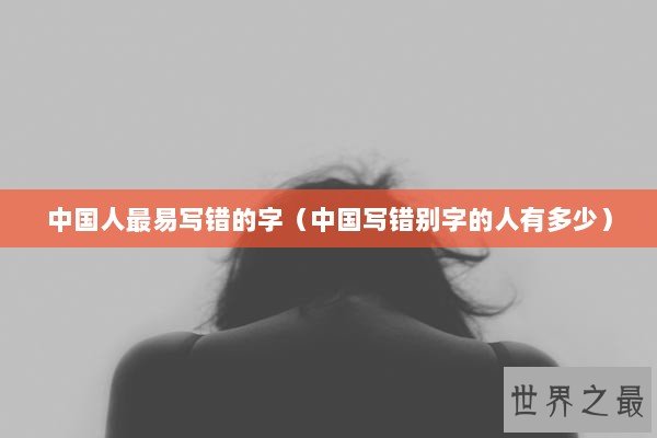 中国人最易写错的字（中国写错别字的人有多少）