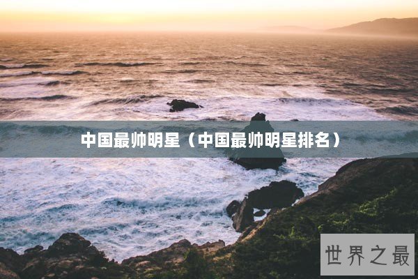 中国最帅明星(中国最帅明星排名) 中国最帅明星(中国最帅明星排名)