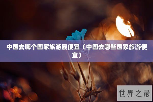 中国去哪个国家旅游最便宜（中国去哪些国家旅游便宜）