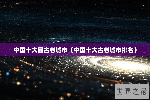 中国十大最古老城市（中国十大古老城市排名）