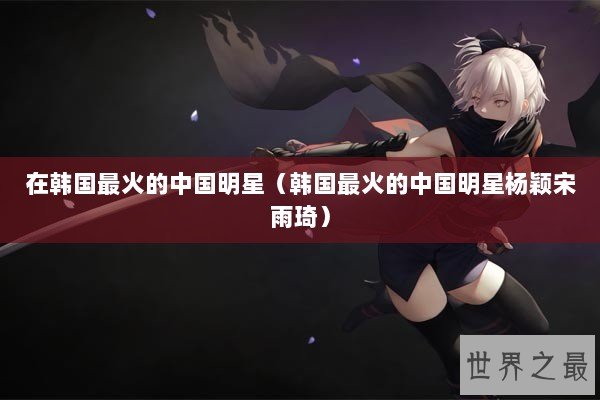 在韩国最火的中国明星（韩国最火的中国明星杨颖宋雨琦）