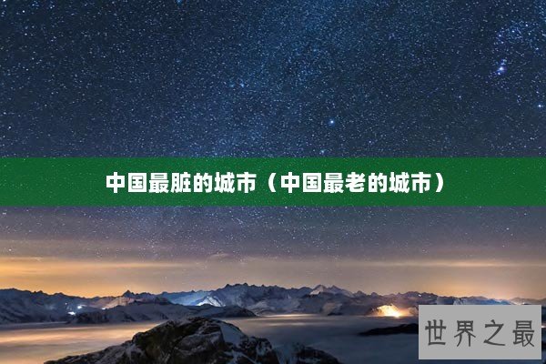 中国最脏的城市(中国最老的城市) 中国最脏的城市(中国最老的城市)