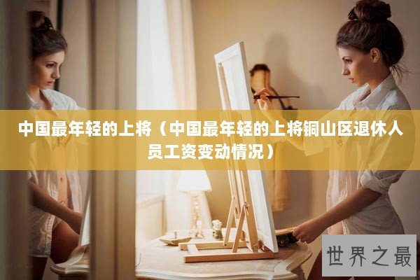 中国最年轻的上将(中国最年轻的上将铜山区退休人员工资变动情况) 中国最年轻的上将(中国最年轻的上将铜山区退休人员工资变动情况)