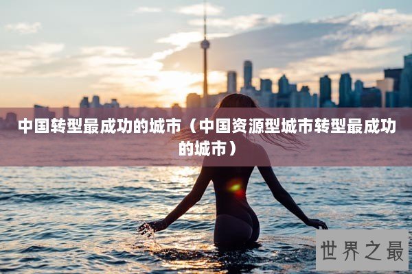 中国转型最成功的城市(中国资源型城市转型最成功的城市) 中国转型最成功的城市(中国资源型城市转型最成功的城市)