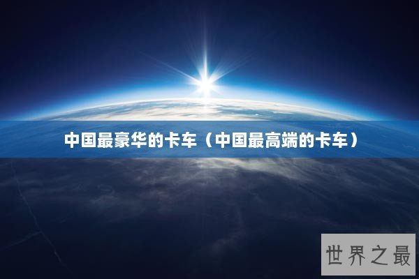 中国最豪华的卡车（中国最高端的卡车）