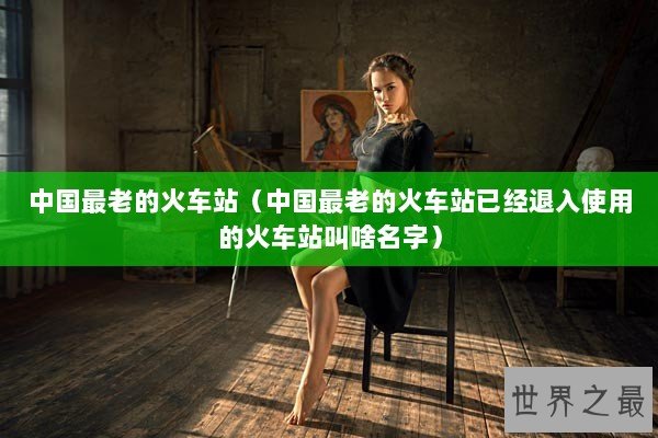 中国最老的火车站（中国最老的火车站已经退入使用的火车站叫啥名字）