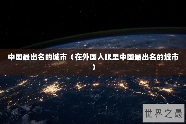 中国最出名的城市(在外国人眼里中国最出名的城市) 中国最出名的城市(在外国人眼里中国最出名的城市)