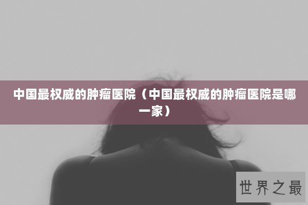 中国最权威的肿瘤医院（中国最权威的肿瘤医院是哪一家）