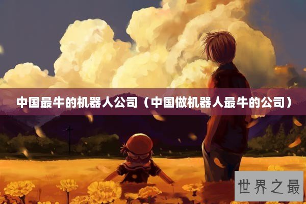 中国最牛的机器人公司（中国做机器人最牛的公司）