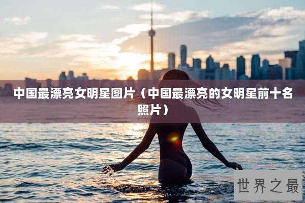 中国最漂亮女明星图片（中国最漂亮的女明星前十名照片）