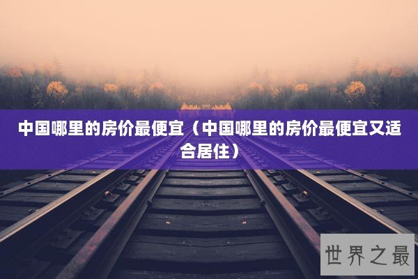 中国哪里的房价最便宜（中国哪里的房价最便宜又适合居住）