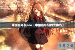 中国最年轻ceo（中国最年轻的火山岛）