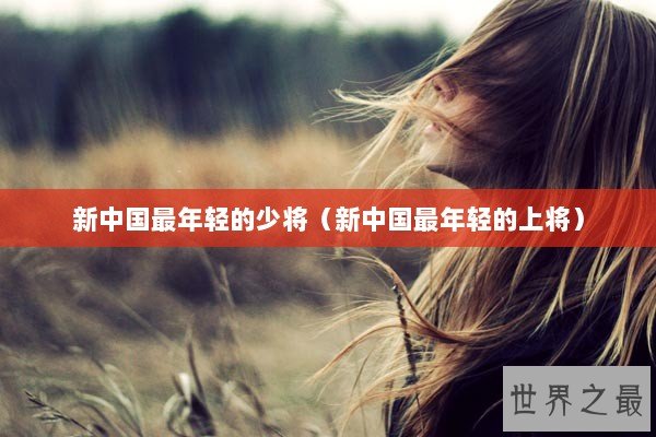 新中国最年轻的少将（新中国最年轻的上将）