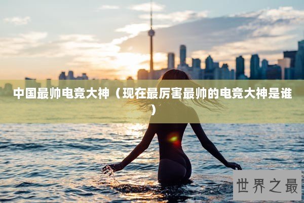 中国最帅电竞大神（现在最厉害最帅的电竞大神是谁）