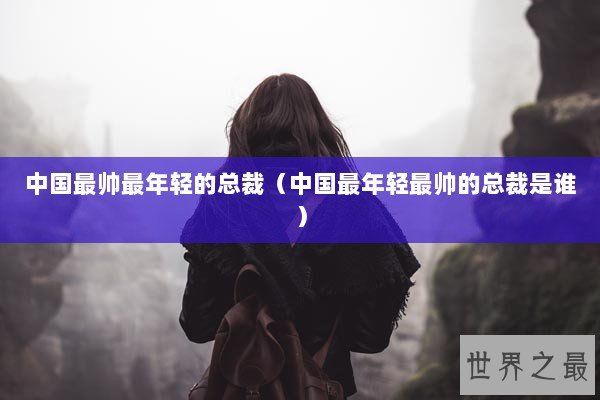 中国最帅最年轻的总裁（中国最年轻最帅的总裁是谁）