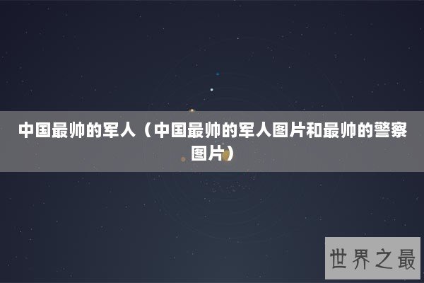 中国最帅的军人(中国最帅的军人图片和最帅的警察图片) 中国最帅的军人(中国最帅的军人图片和最帅的警察图片)