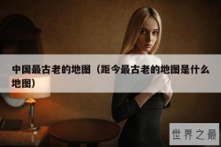 中国最古老的地图（距今最古老的地图是什么地图）