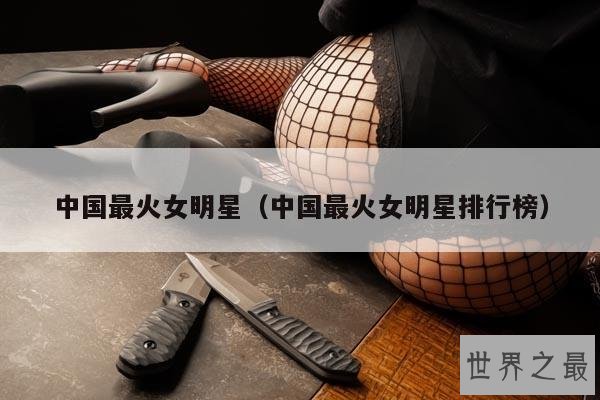 中国最火女明星(中国最火女明星排行榜)