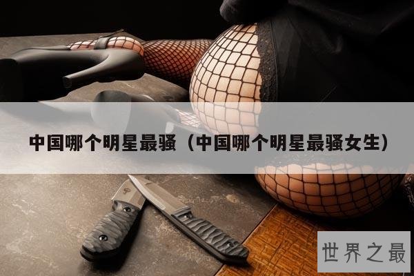 中国哪个明星最骚(中国哪个明星最骚女生)