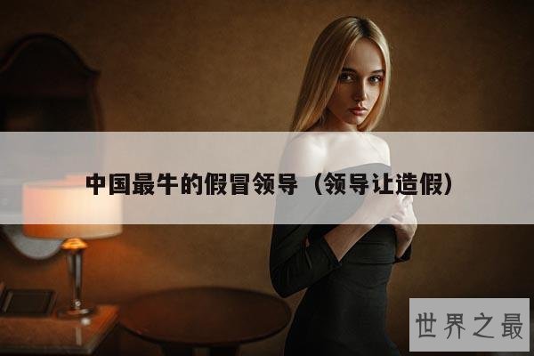 中国最牛的假冒领导(领导让造假)