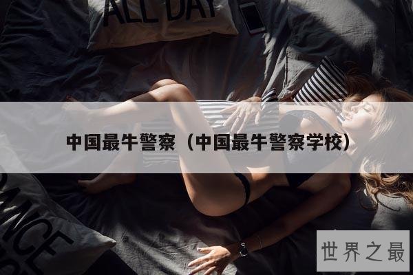 中国最牛警察(中国最牛警察学校)