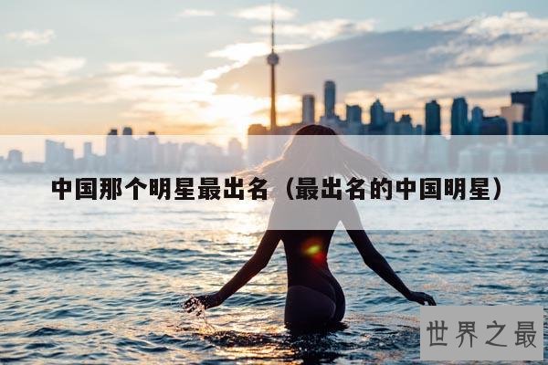 中国那个明星最出名(最出名的中国明星)