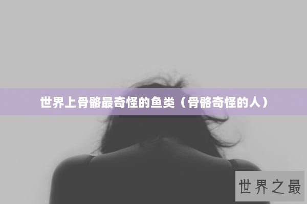 世界上骨骼最奇怪的鱼类（骨骼奇怪的人）