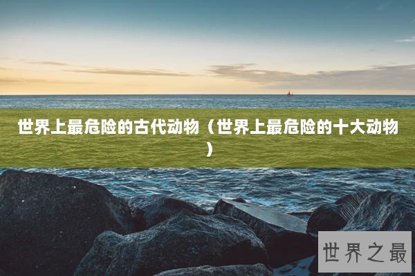 世界上最危险的古代动物（世界上最危险的十大动物）