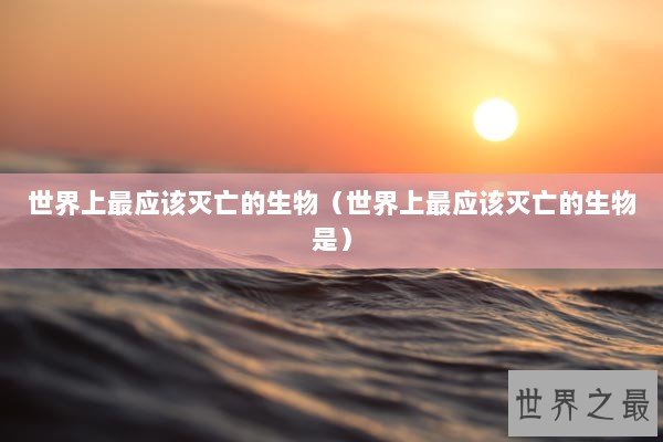 世界上最应该灭亡的生物（世界上最应该灭亡的生物是）
