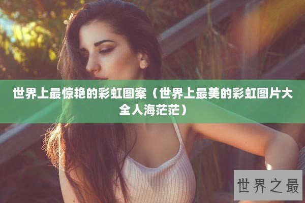 世界上最惊艳的彩虹图案（世界上最美的彩虹图片大全人海茫茫）