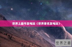 世界上最牛发电站（世界著名发电站）