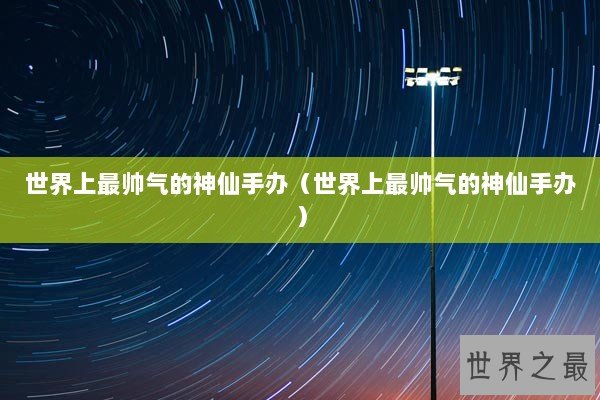 世界上最帅气的神仙手办(世界上最帅气的神仙手办) 世界上最帅气的神仙手办(世界上最帅气的神仙手办)